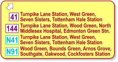  Turnpike Lane Station, West Green, Seven Sisters, Tottenham Hale Station 41 N91 N41 Wood Green, Bounds Green, Arnos Grove, Southgate, Oakwood, Cockfosters Station Turnpike Lane Station, Wood Green, North  Middlesex Hospital, Edmonton Green Stn. 144 Turnpike Lane Station, West Green, Seven Sisters, Tottenham Hale Station