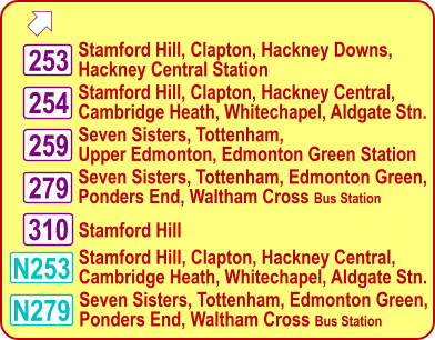  Stamford Hill, Clapton, Hackney Downs, Hackney Central Station 253 254 259 N279 N253 279 Stamford Hill, Clapton, Hackney Central, Cambridge Heath, Whitechapel, Aldgate Stn. Seven Sisters, Tottenham, Upper Edmonton, Edmonton Green Station Seven Sisters, Tottenham, Edmonton Green, Ponders End, Waltham Cross Bus Station Stamford Hill, Clapton, Hackney Central, Cambridge Heath, Whitechapel, Aldgate Stn. Seven Sisters, Tottenham, Edmonton Green, Ponders End, Waltham Cross Bus Station 310 Stamford Hill
