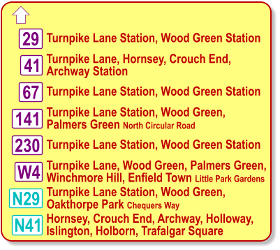  Turnpike Lane Station, Wood Green Station Turnpike Lane, Hornsey, Crouch End, Archway Station N29 29 67 230 W4 41 N41 141 Turnpike Lane Station, Wood Green Station Turnpike Lane Station, Wood Green, Palmers Green North Circular Road Turnpike Lane Station, Wood Green Station Turnpike Lane, Wood Green, Palmers Green, Winchmore Hill, Enfield Town Little Park Gardens Turnpike Lane Station, Wood Green, Oakthorpe Park Chequers Way Hornsey, Crouch End, Archway, Holloway,  Islington, Holborn, Trafalgar Square