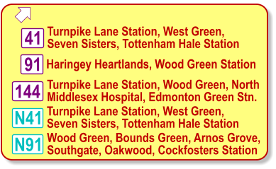  Turnpike Lane Station, West Green, Seven Sisters, Tottenham Hale Station 41 N91 N41 Wood Green, Bounds Green, Arnos Grove, Southgate, Oakwood, Cockfosters Station Turnpike Lane Station, Wood Green, North  Middlesex Hospital, Edmonton Green Stn. 144 Turnpike Lane Station, West Green, Seven Sisters, Tottenham Hale Station 91 Haringey Heartlands, Wood Green Station
