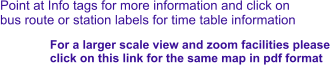 Point at Info tags for more information and click on bus route or station labels for time table information For a larger scale view and zoom facilities please  click on this link for the same map in pdf format