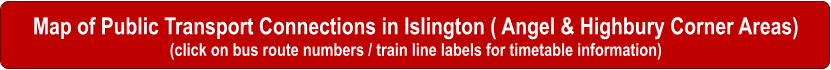 Map of Public Transport Connections in Islington ( Angel & Highbury Corner Areas) (click on bus route numbers / train line labels for timetable information)