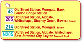  Old Street Station, Moorgate, Bank, London Bridge Station 214 205 43 Old Street Station, Aldgate, Whitechapel, Stepney Green, Bow Bus Garage Old Street Station, Moorgate  Square  N205 Old Street Station, Aldgate, Whitechapel,  Bow, Stratford City, Leyton Downsell Road