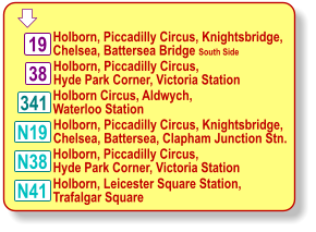  Holborn, Piccadilly Circus, Hyde Park Corner, Victoria Station 341 19 38 N19 N38 N41 Holborn, Piccadilly Circus, Knightsbridge,  Chelsea, Battersea Bridge South Side Holborn Circus, Aldwych, Waterloo Station Holborn, Piccadilly Circus, Knightsbridge,  Chelsea, Battersea, Clapham Junction Stn. Holborn, Piccadilly Circus, Hyde Park Corner, Victoria Station Holborn, Leicester Square Station, Trafalgar Square