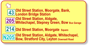  Old Street Station, Moorgate, Bank, London Bridge Station 214 205 43 Old Street Station, Aldgate, Whitechapel, Stepney Green, Bow Bus Garage Old Street Station, Moorgate  Square  N205 Old Street Station, Aldgate, Whitechapel,  Bow, Stratford City, Leyton Downsell Road