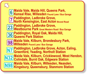  Maida Vale, Maida Hill, Queens Park, Kensal Rise, Willesden Pound Lane / Bus Garage  23 7 6 98 N7 N98 Paddington, Ladbroke Grove, North Kensington, East Acton Brunel Road  36 N32 Paddington, Ladbroke Grove, Westbourne Park Great Western Road / Bus Garage  Paddington, Royal Oak, Maida Hill, Queens Park Station  Maida Vale, Kilburn, Brondesbury Park, Willesden Pound Lane / Bus Garage  Paddington, Ladbroke Grove, Acton, Ealing, Greenford, Yeading, Northolt Station  Maida Vale, Kilburn, Cricklewood, West Hendon, Colindale, Burnt Oak, Edgware Station  Maida Vale, Kilburn, Willesden, Neasden, Kingsbury, Queensbury, Stanmore Station