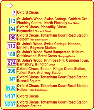  N137 Oxford Circus, Piccadilly Circus, Haymarket Charles II Street  113 7 98 390 94 N7 N98 N207 Oxford Circus  Oxford Circus, Tottenham Court Road Station, Holborn Red Lion Square  St. John’s Wood, Swiss Cottage, Hendon, Mill Hill, Edgware Station  Oxford Circus, Euston, King’s Cross Station, Tufnell Park, Archway Station  Oxford Circus, Tottenham Court Road Station, Russell Square  Oxford Circus, Tottenham Court Road Station, Holborn Red Lion Square  Oxford Circus  Oxford Circus, Tottenham Court Road Station, Holborn Station  St. John’s Wood, Swiss Cottage, Golders Grn., Finchley Central, North Finchley Bus Station 13 189 274 St. John’s Wood, West Hampstead, Kilburn,  Cricklewood, Brent Cross Shopping Centre  St. John’s Wood, Primrose Hill, Camden Town,  Barnsbury, Islington Angel