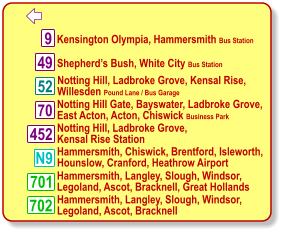   Kensington Olympia, Hammersmith Bus Station  Notting Hill, Ladbroke Grove, Kensal Rise, Willesden Pound Lane / Bus Garage  Hammersmith, Langley, Slough, Windsor, Legoland, Ascot, Bracknell  9 N9 52 701 702 49 70 452  Shepherd’s Bush, White City Bus Station  Notting Hill Gate, Bayswater, Ladbroke Grove,  East Acton, Acton, Chiswick Business Park  Notting Hill, Ladbroke Grove,  Kensal Rise Station  Hammersmith, Chiswick, Brentford, Isleworth,  Hounslow, Cranford, Heathrow Airport  Hammersmith, Langley, Slough, Windsor, Legoland, Ascot, Bracknell, Great Hollands