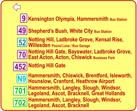   Kensington Olympia, Hammersmith Bus Station  Notting Hill, Ladbroke Grove, Kensal Rise, Willesden Pound Lane / Bus Garage  Hammersmith, Langley, Slough, Windsor, Legoland, Ascot, Bracknell  9 N9 52 701 702 49 70 452  Shepherd’s Bush, White City Bus Station  Notting Hill Gate, Bayswater, Ladbroke Grove,  East Acton, Acton, Chiswick Business Park  Notting Hill Gate  Hammersmith, Chiswick, Brentford, Isleworth,  Hounslow, Cranford, Heathrow Airport  Hammersmith, Langley, Slough, Windsor, Legoland, Ascot, Bracknell, Great Hollands