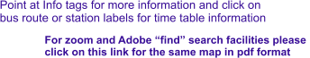 Point at Info tags for more information and click on bus route or station labels for time table information For zoom and Adobe “find” search facilities please  click on this link for the same map in pdf format