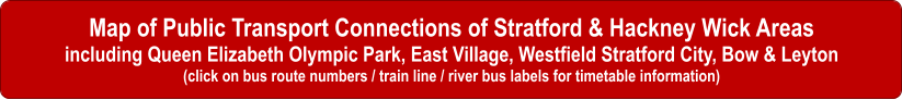 Map of Public Transport Connections of Stratford & Hackney Wick Areas including Queen Elizabeth Olympic Park, East Village, Westfield Stratford City, Bow & Leyton (click on bus route numbers / train line / river bus labels for timetable information)