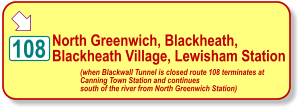  North Greenwich, Blackheath,  Blackheath Village, Lewisham Station 108 (when Blackwall Tunnel is closed route 108 terminates at  Canning Town Station and continues  south of the river from North Greenwich Station)