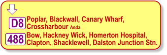  488 Bow, Hackney Wick, Homerton Hospital,  Clapton, Shacklewell, Dalston Junction Stn. Poplar, Blackwall, Canary Wharf,  Crossharbour Asda D8