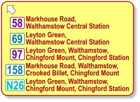  Markhouse Road, Walthamstow Central Station N26 158 58 69 97 Leyton Green, Walthamstow Central Station Leyton Green, Walthamstow, Chingford Mount, Chingford Station Markhouse Road, Walthamstow, Crooked Billet, Chingford Mount Leyton Green, Walthamstow, Chingford Mount, Chingford Station