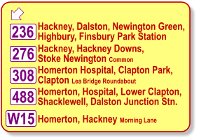  Hackney, Dalston, Newington Green, Highbury, Finsbury Park Station Hackney, Hackney Downs, Stoke Newington Common Homerton Hospital, Clapton Park, Clapton Lea Bridge Roundabout W15 488 308 236 276 Homerton, Hospital, Lower Clapton, Shacklewell, Dalston Junction Stn.  Homerton, Hackney Morning Lane