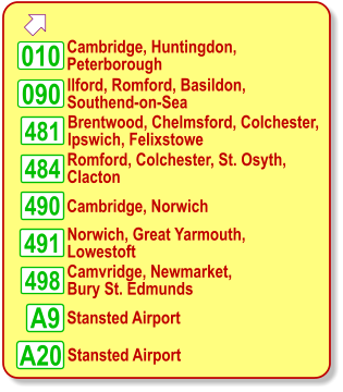   Cambridge, Huntingdon,  Peterborough Norwich, Great Yarmouth, Lowestoft 010 Camvridge, Newmarket,  Bury St. Edmunds Stansted Airport A9 481 484 490 090 498 491 A20    Ilford, Romford, Basildon,  Southend-on-Sea    Brentwood, Chelmsford, Colchester, Ipswich, Felixstowe    Romford, Colchester, St. Osyth,  Clacton Cambridge, Norwich Stansted Airport