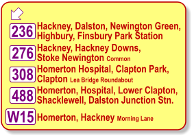  Hackney, Dalston, Newington Green, Highbury, Finsbury Park Station Hackney, Hackney Downs, Stoke Newington Common Homerton Hospital, Clapton Park, Clapton Lea Bridge Roundabout W15 488 308 236 276 Homerton, Hospital, Lower Clapton, Shacklewell, Dalston Junction Stn.  Homerton, Hackney Morning Lane