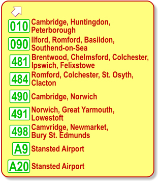   Cambridge, Huntingdon,  Peterborough Norwich, Great Yarmouth, Lowestoft 010 Camvridge, Newmarket,  Bury St. Edmunds Stansted Airport A9 481 484 490 090 498 491 A20    Ilford, Romford, Basildon,  Southend-on-Sea    Brentwood, Chelmsford, Colchester, Ipswich, Felixstowe    Romford, Colchester, St. Osyth,  Clacton Cambridge, Norwich Stansted Airport