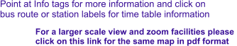 Point at Info tags for more information and click on bus route or station labels for time table information For a larger scale view and zoom facilities please  click on this link for the same map in pdf format