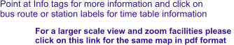 Point at Info tags for more information and click on bus route or station labels for time table information For a larger scale view and zoom facilities please  click on this link for the same map in pdf format