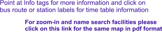 Point at Info tags for more information and click on bus route or station labels for time table information For zoom-in and name search facilities please  click on this link for the same map in pdf format