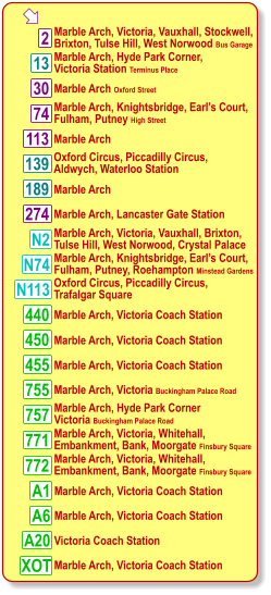 13 113 755 757 772 771 A6 450 440 455  Marble Arch, Victoria, Vauxhall, Stockwell, Brixton, Tulse Hill, West Norwood Bus Garage Marble Arch Oxford Street Marble Arch, Knightsbridge, Earl’s Court, Fulham, Putney High Street 30 2 74 N74 139 189 274 Marble Arch, Hyde Park Corner, Victoria Station Terminus Place Marble Arch Oxford Circus, Piccadilly Circus, Aldwych, Waterloo Station Marble Arch Marble Arch, Lancaster Gate Station Marble Arch, Knightsbridge, Earl’s Court, Fulham, Putney, Roehampton Minstead Gardens Marble Arch, Victoria Coach Station Marble Arch, Victoria Coach Station Marble Arch, Victoria, Whitehall,  Embankment, Bank, Moorgate Finsbury Square Marble Arch, Victoria, Whitehall,  Embankment, Bank, Moorgate Finsbury Square Marble Arch, Hyde Park Corner  Victoria Buckingham Palace Road Marble Arch, Victoria Buckingham Palace Road Marble Arch, Victoria Coach Station Marble Arch, Victoria Coach Station Marble Arch, Victoria Coach Station N113 Oxford Circus, Piccadilly Circus, Trafalgar Square N2 Marble Arch, Victoria, Vauxhall, Brixton,  Tulse Hill, West Norwood, Crystal Palace A1 A20 Marble Arch, Victoria Coach Station Victoria Coach Station XOT