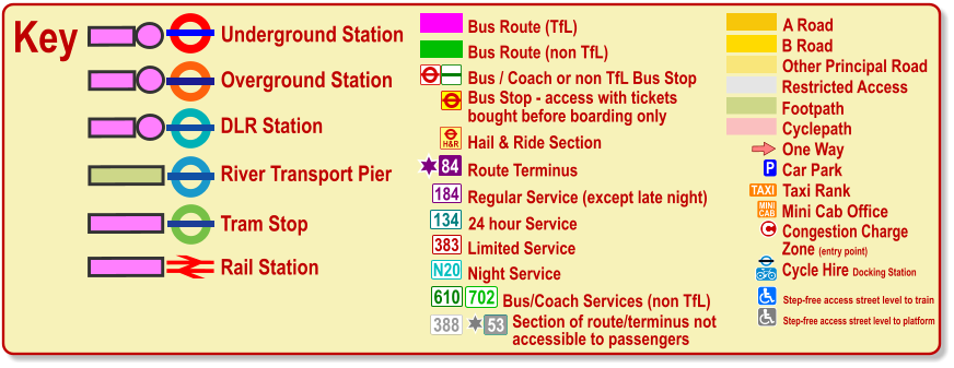 Cyclepath B Road Other Principal Road Footpath A Road Restricted Access Regular Service (except late night) 184 383 N20 134 610 24 hour Service Limited Service Night Service Bus/Coach Services (non TfL) 702 Bus / Coach or non TfL Bus Stop Bus Route (TfL) Route Terminus 84 Bus Route (non TfL) H&R Hail & Ride Section Key Underground Station Tram Stop Overground Station DLR Station River Transport Pier One Way P Car Park TAXI MINI CAB Taxi Rank Mini Cab Office Olympic Venue Paralympic Venue ® ® Rail Station c Congestion Charge  Zone (entry point) Bus Stop - access with tickets  bought before boarding only 388 53 Section of route/terminus not accessible to passengers Cycle Hire Docking Station   Step-free access street level to train Step-free access street level to platform