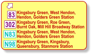  302 N98 Kingsbury Green, Roe Green,  Burnt Oak, Mill Hill Broadway Station  Kingsbury Green, West Hendon, Hendon, Golders Green Station  Kingsbury Green, Kingsbury,  Queensbury, Stanmore Station  83 N83 Kingsbury Green, West Hendon, Hendon, Golders Green Station