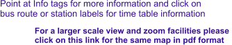 Point at Info tags for more information and click on bus route or station labels for time table information For a larger scale view and zoom facilities please  click on this link for the same map in pdf format