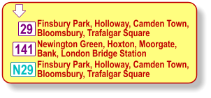  Finsbury Park, Holloway, Camden Town, Bloomsbury, Trafalgar Square Newington Green, Hoxton, Moorgate, Bank, London Bridge Station 29 N29 141 Finsbury Park, Holloway, Camden Town, Bloomsbury, Trafalgar Square