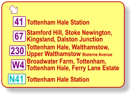  Tottenham Hale, Walthamstow, Upper Walthamstow Bisterne Avenue Stamford Hill, Stoke Newington, Kingsland, Dalston Junction Tottenham Hale Station 41 N41 67 230 W4 Broadwater Farm, Tottenham, Tottenham Hale, Ferry Lane Estate Tottenham Hale Station