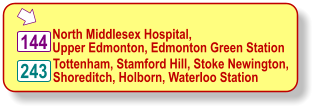  North Middlesex Hospital,  Upper Edmonton, Edmonton Green Station   Tottenham, Stamford Hill, Stoke Newington, Shoreditch, Holborn, Waterloo Station   144 243