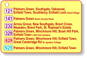  Palmers Green North Circular Road Palmers Green, Southgate, Oakwood, Enfield Town, Southbury, Enfield Lock Island Village Arnos Grove, New Southgate, Brent Cross, Neasden, Brent Park, St. Raphael’s Estate Palmers Green, Winchmore Hill, Enfield Town,  Great Cambridge Rd St. Ignatius College 141 329 N29 121 232 629 Palmers Green, Winchmore Hill, Enfield Town Palmers Green, Winchmore Hill, Bush Hill Park,  Enfield Town Little Park Gardens
