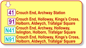 Crouch End, Archway, Holloway, Islington, Holborn, Trafalgar Square 41 N41 N91 Crouch End, Holloway, Kings’s Cross, Holborn, Aldwych, Trafalgar Square Crouch End, Archway Station  91 Crouch End, Holloway, Kings’s Cross, Holborn, Aldwych, Trafalgar Square