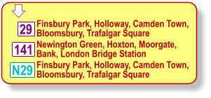  Finsbury Park, Holloway, Camden Town, Bloomsbury, Trafalgar Square Newington Green, Hoxton, Moorgate, Bank, London Bridge Station 29 N29 141 Finsbury Park, Holloway, Camden Town, Bloomsbury, Trafalgar Square