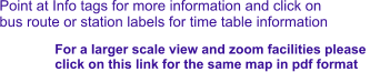 Point at Info tags for more information and click on bus route or station labels for time table information For a larger scale view and zoom facilities please  click on this link for the same map in pdf format