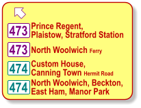  Prince Regent, Plaistow, Stratford Station 474 473 Custom House, Canning Town Hermit Road 474 North Woolwich, Beckton, East Ham, Manor Park 473 North Woolwich Ferry